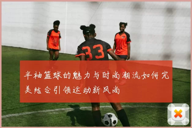 半袖篮球的魅力与时尚潮流如何完美结合引领运动新风尚