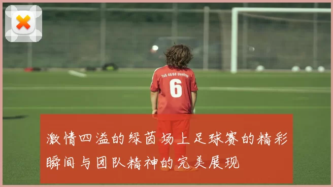 激情四溢的绿茵场上足球赛的精彩瞬间与团队精神的完美展现