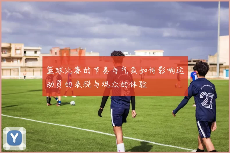 篮球比赛的节奏与气氛如何影响运动员的表现与观众的体验