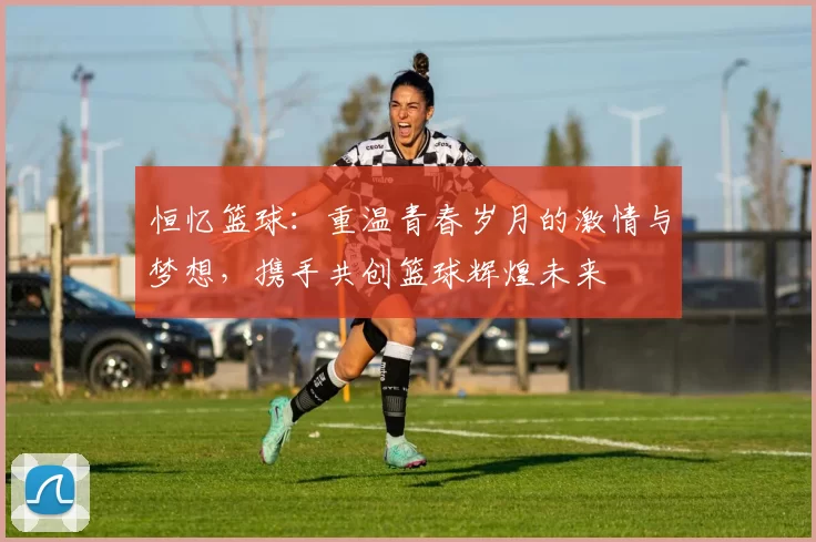 恒忆篮球：重温青春岁月的激情与梦想，携手共创篮球辉煌未来