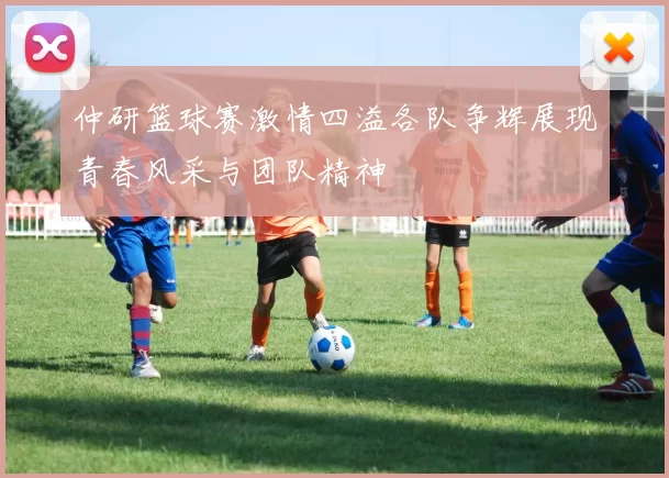 仲研篮球赛激情四溢各队争辉展现青春风采与团队精神