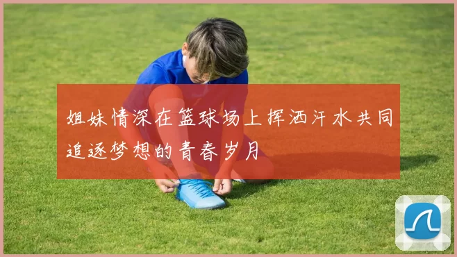 姐妹情深在篮球场上挥洒汗水共同追逐梦想的青春岁月